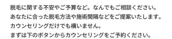 脱毛に関する不安やご予算など。なんでもご相談ください。
あなたに合った脱毛方法や施術間隔などをご提案いたします。
カウンセリングだけでも構いません。
まずは下のボタンからカウンセリングをご予約ください。