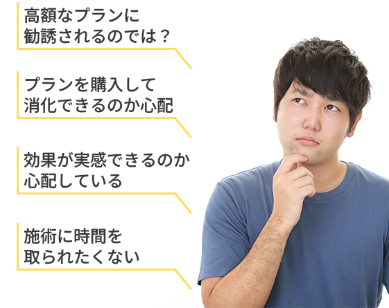高額なプランに勧誘されるのでは?
プランを購入して消化できるのか心配
効果が実感できるのか心配している
施術に時間を取られたくない
